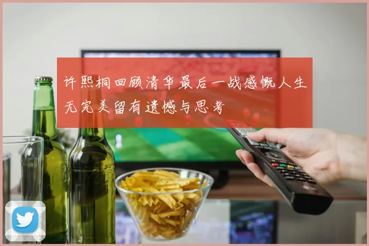 许熙桐回顾清华最后一战感慨人生无完美留有遗憾与思考