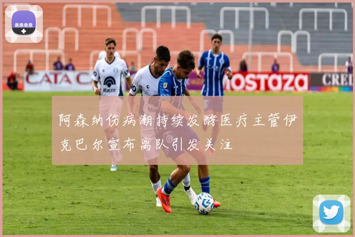 阿森纳伤病潮持续发酵医疗主管伊克巴尔宣布离队引发关注