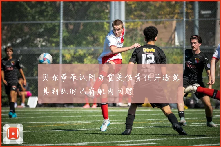 贝尔萨承认阿劳霍受伤责任并透露其到队时已有肌肉问题