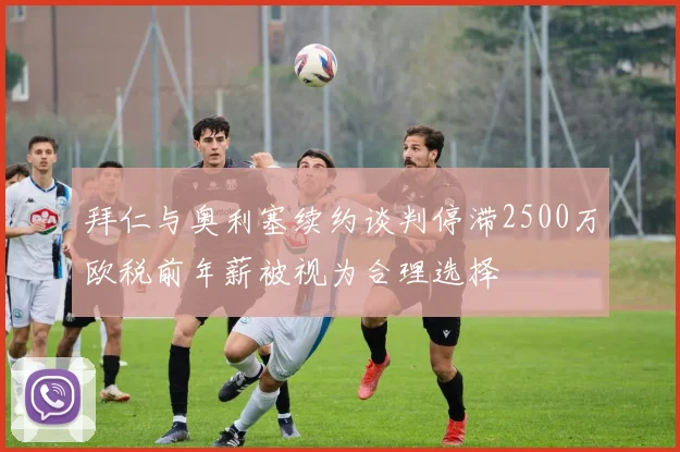 拜仁与奥利塞续约谈判停滞2500万欧税前年薪被视为合理选择