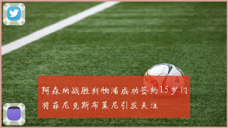 阿森纳战胜利物浦成功签约15岁门将菲尼克斯布莱尼引发关注