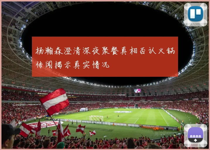 杨瀚森澄清深夜聚餐真相否认火锅传闻揭示真实情况
