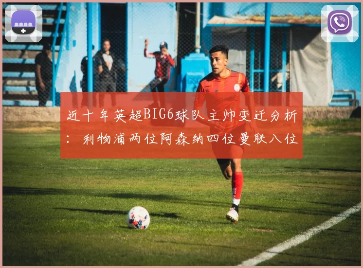 近十年英超BIG6球队主帅变迁分析：利物浦两位阿森纳四位曼联八位切尔西热刺十位