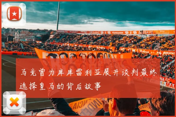 马竞曾为库库雷利亚展开谈判最终选择皇马的背后故事