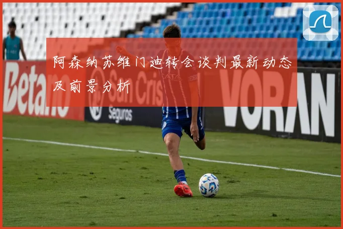 阿森纳苏维门迪转会谈判最新动态及前景分析