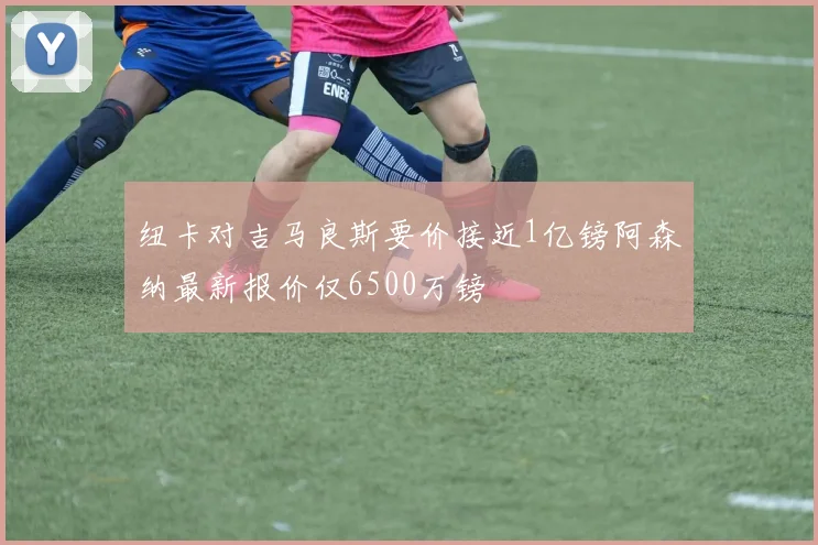 纽卡对吉马良斯要价接近1亿镑阿森纳最新报价仅6500万镑