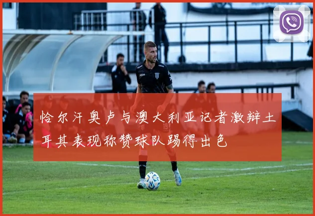 恰尔汗奥卢与澳大利亚记者激辩土耳其表现称赞球队踢得出色