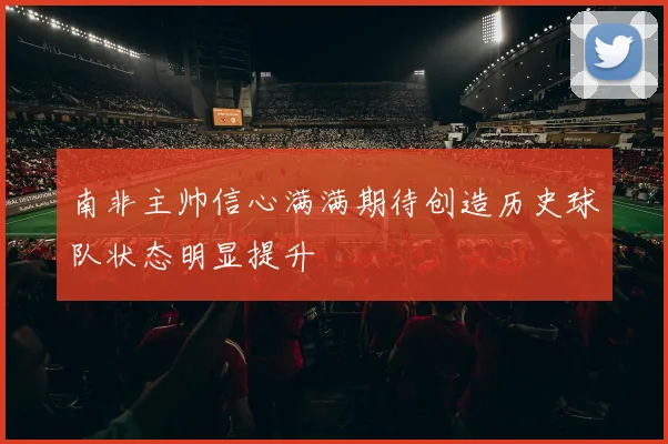 南非主帅信心满满期待创造历史球队状态明显提升