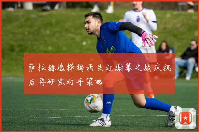 萨拉赫选择梅西共赴谢幕之战庆祝后再研究对手策略