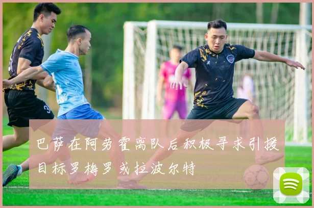 巴萨在阿劳霍离队后积极寻求引援目标罗梅罗或拉波尔特