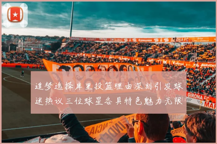 追梦选择库里投篮理由深刻引发球迷热议三位球星各具特色魅力无限