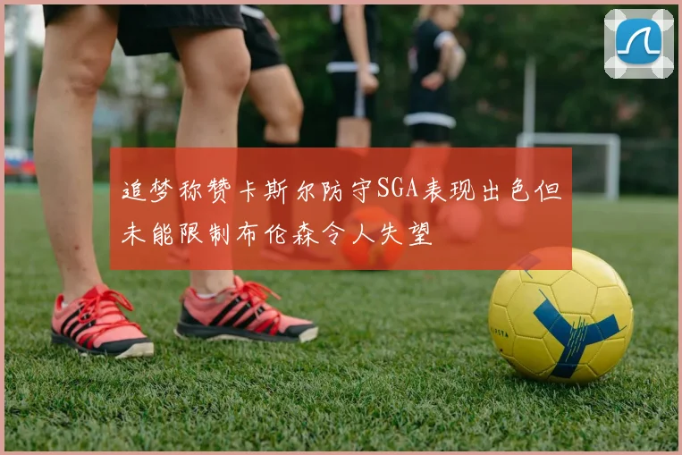 追梦称赞卡斯尔防守SGA表现出色但未能限制布伦森令人失望