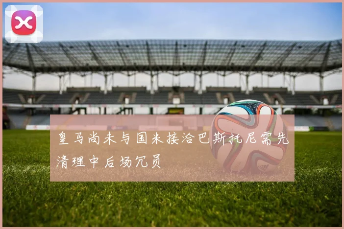 皇马尚未与国米接洽巴斯托尼需先清理中后场冗员