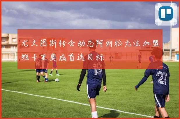 尤文图斯转会动态阿利松无法加盟维卡里奥成首选目标