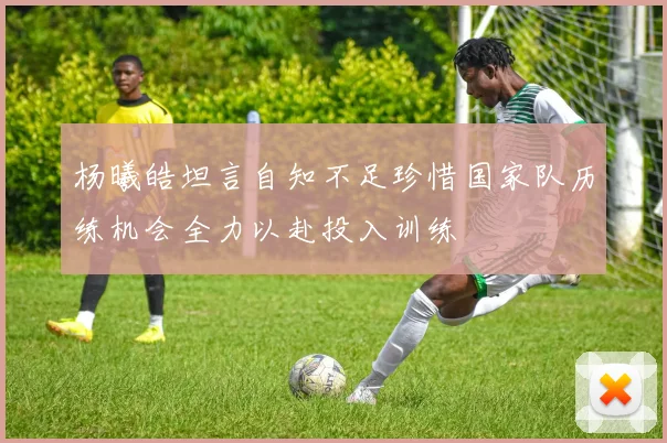 杨曦皓坦言自知不足珍惜国家队历练机会全力以赴投入训练