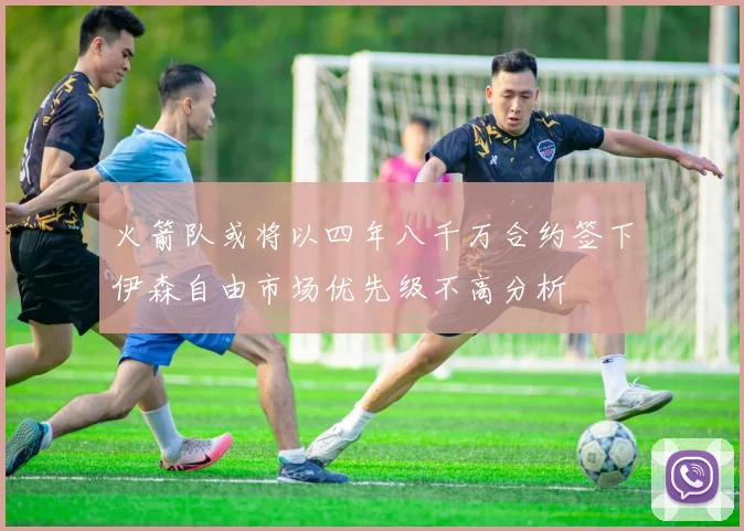 火箭队或将以四年八千万合约签下伊森自由市场优先级不高分析
