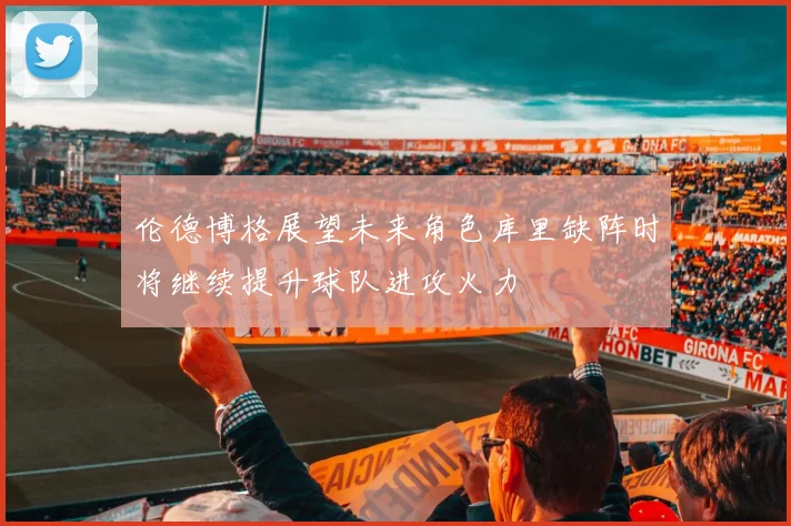 伦德博格展望未来角色库里缺阵时将继续提升球队进攻火力