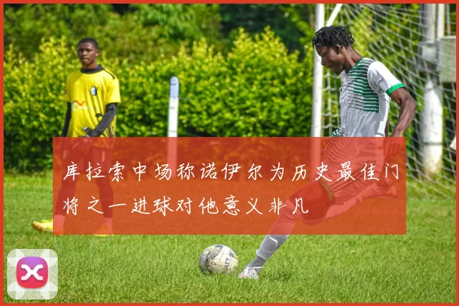 库拉索中场称诺伊尔为历史最佳门将之一进球对他意义非凡