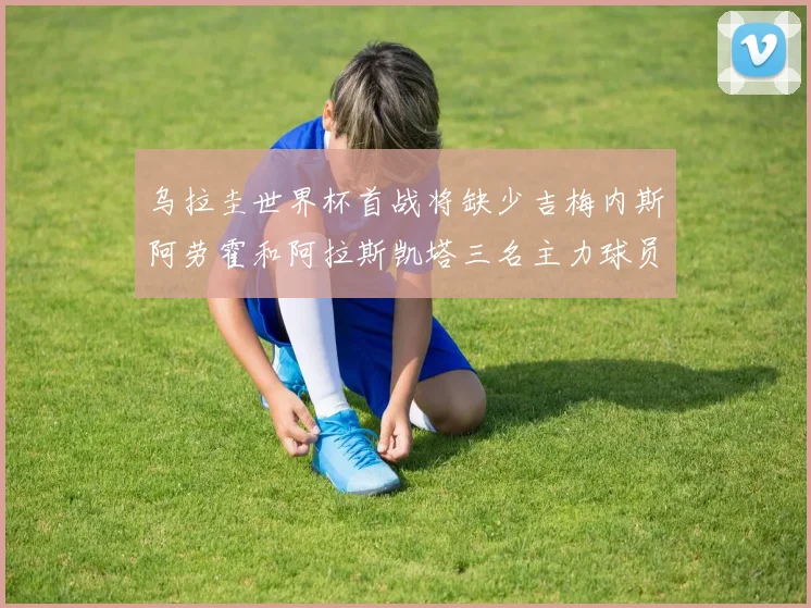 乌拉圭世界杯首战将缺少吉梅内斯阿劳霍和阿拉斯凯塔三名主力球员