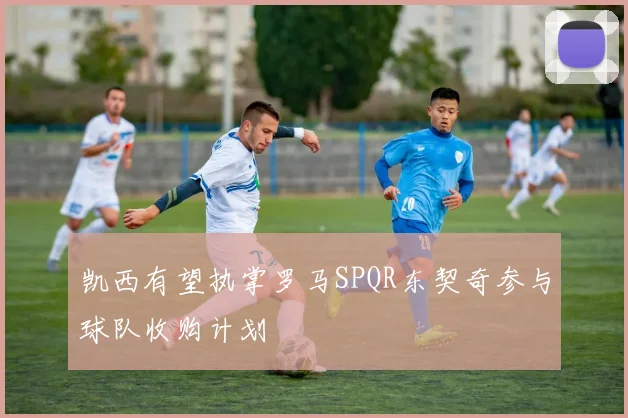 凯西有望执掌罗马SPQR东契奇参与球队收购计划